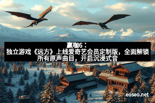赢咖6：独立游戏《远方》上线爱奇艺会员定制版，全面解锁所有原声曲目，开启沉浸式音乐体验